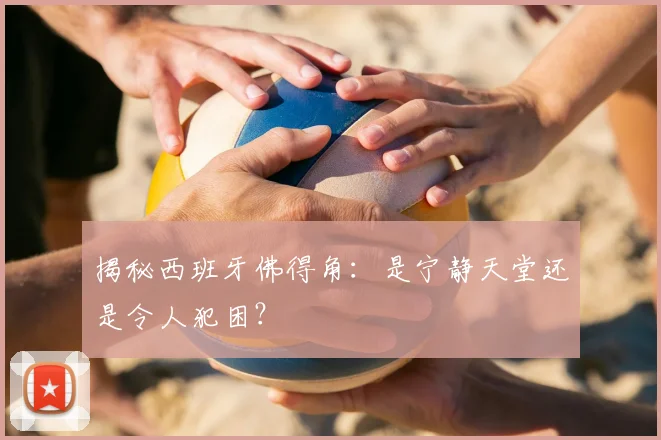 揭秘西班牙佛得角:是宁静天堂还是令人犯困?