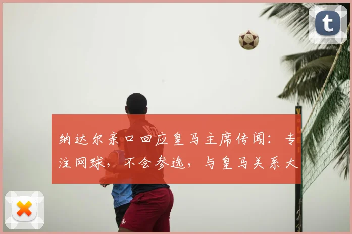 纳达尔亲口回应皇马主席传闻:专注网球,不会参选,与皇马关系大揭秘