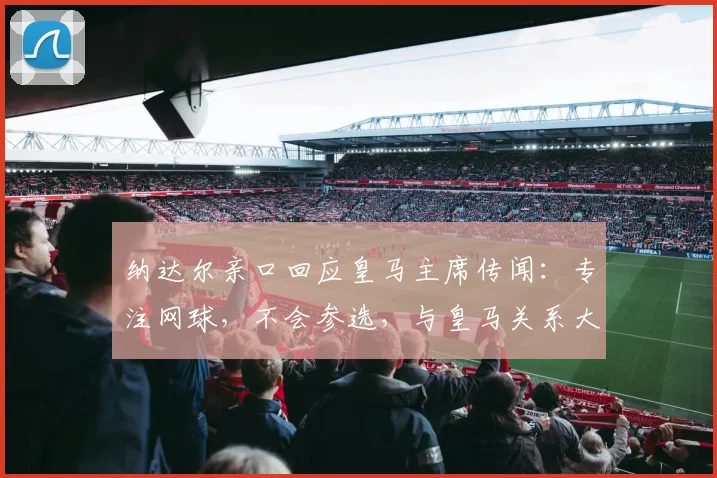 纳达尔亲口回应皇马主席传闻:专注网球,不会参选,与皇马关系大揭秘