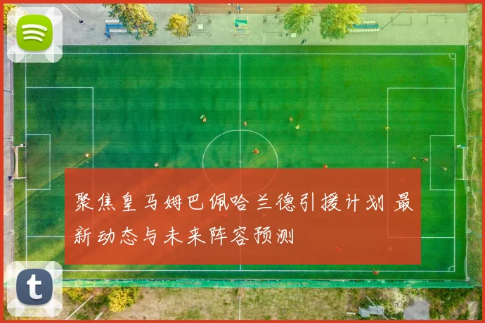 聚焦皇马姆巴佩哈兰德引援计划 最新动态与未来阵容预测