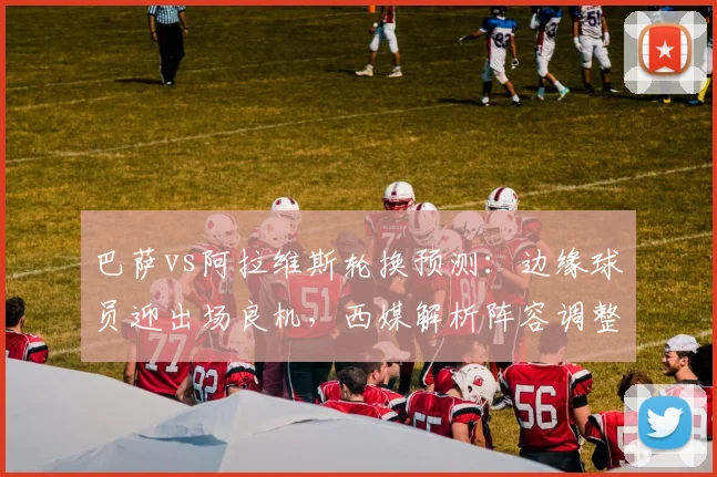 巴萨vs阿拉维斯轮换预测:边缘球员迎出场良机,西媒解析阵容调整对西甲局势影响