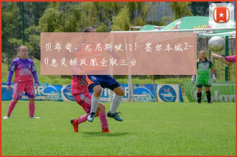 贝希奇、尤尼斯破门!墨尔本城2-0惠灵顿凤凰全取三分
