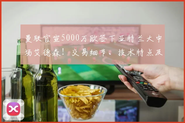 曼联官宣5000万欧签下亚特兰大中场艾德森!交易细节、技术特点及对球队影响全解析