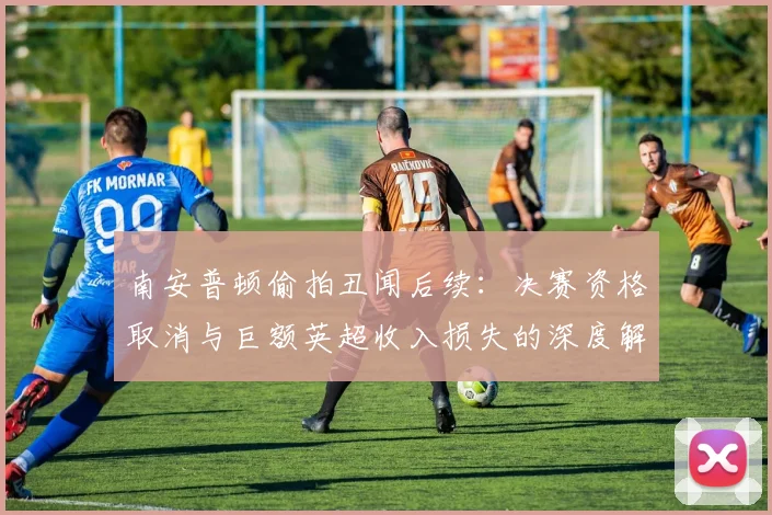 南安普顿偷拍丑闻后续:决赛资格取消与巨额英超收入损失的深度解析