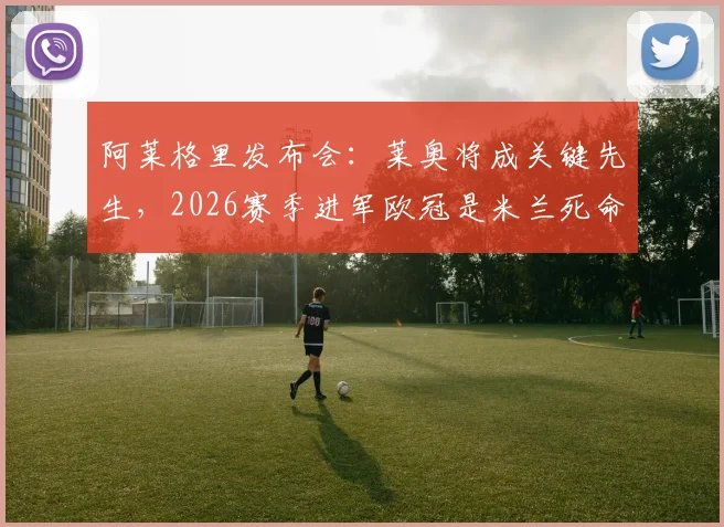 阿莱格里发布会:莱奥将成关键先生,2026赛季进军欧冠是米兰死命令