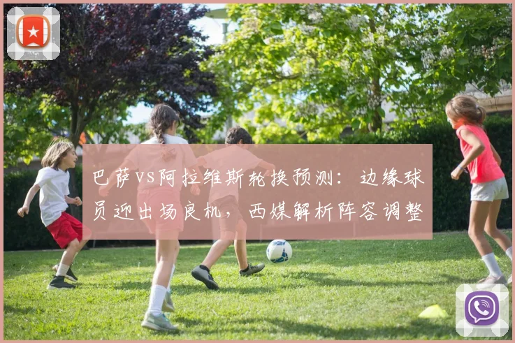 巴萨vs阿拉维斯轮换预测:边缘球员迎出场良机,西媒解析阵容调整对西甲局势影响
